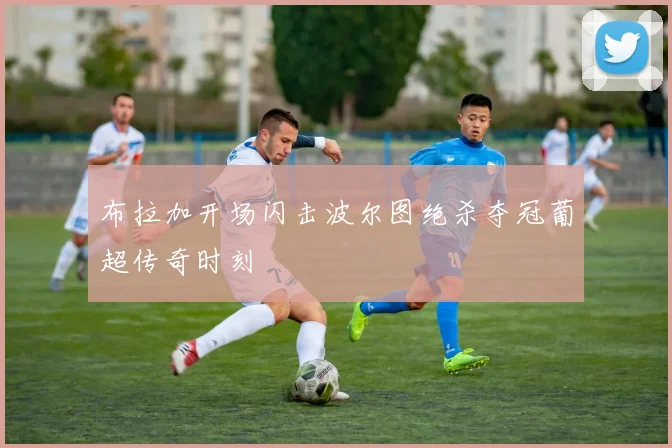 布拉加开场闪击波尔图绝杀夺冠葡超传奇时刻