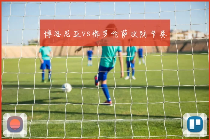 博洛尼亚vs佛罗伦萨攻防节奏