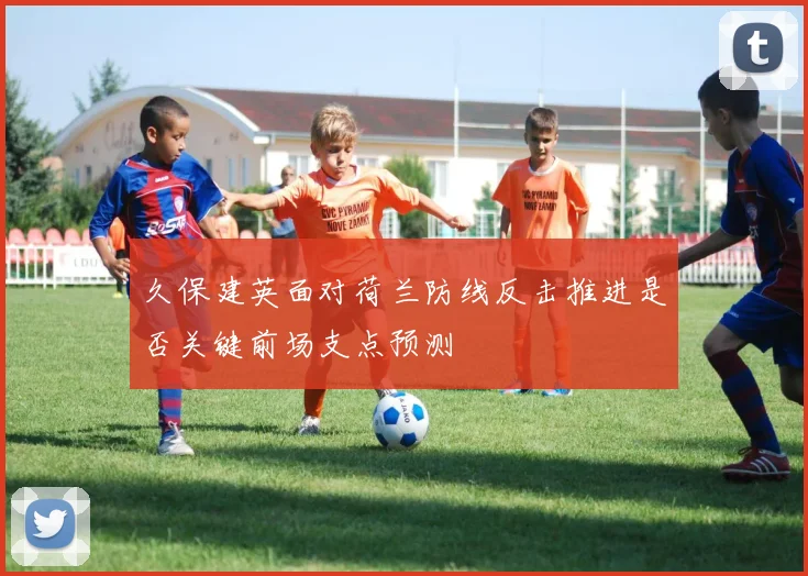 久保建英面对荷兰防线反击推进是否关键前场支点预测