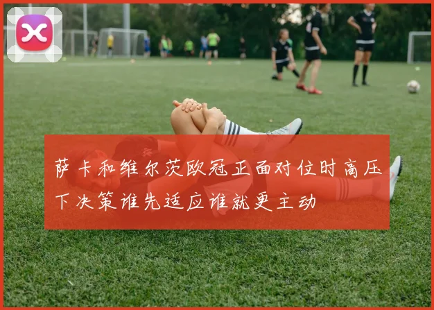 萨卡和维尔茨欧冠正面对位时高压下决策谁先适应谁就更主动
