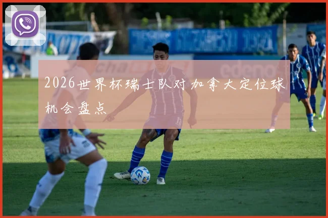 2026世界杯瑞士队对加拿大定位球机会盘点