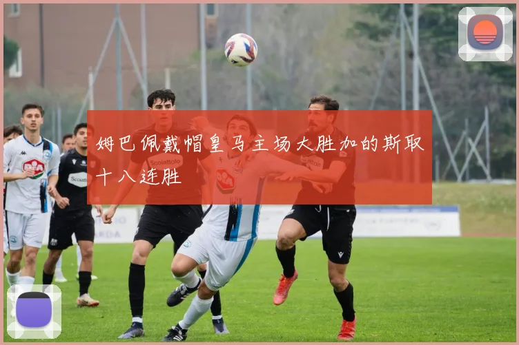姆巴佩戴帽皇马主场大胜加的斯取十八连胜