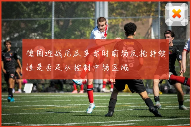 德国迎战厄瓜多尔时前场反抢持续性是否足以控制中场区域