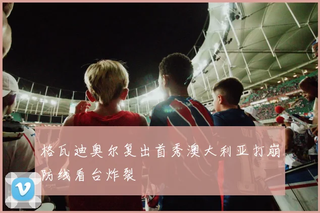 格瓦迪奥尔复出首秀澳大利亚打崩防线看台炸裂