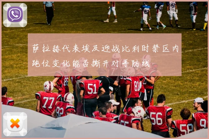 萨拉赫代表埃及迎战比利时禁区内跑位变化能否撕开对手防线