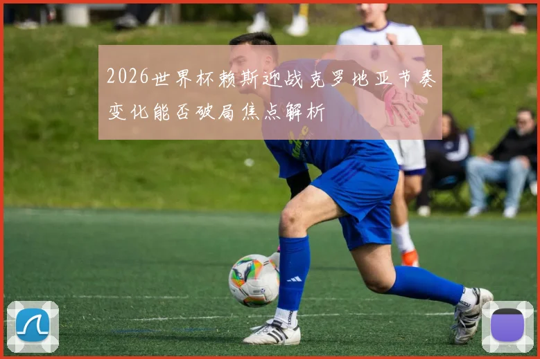2026世界杯赖斯迎战克罗地亚节奏变化能否破局焦点解析