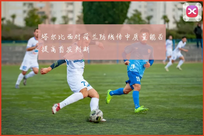 塔尔比面对荷兰防线传中质量能否提高首发判断