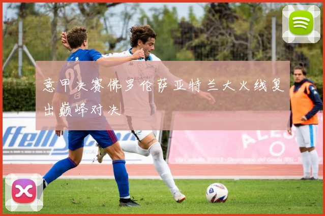 意甲决赛佛罗伦萨亚特兰大火线复出巅峰对决