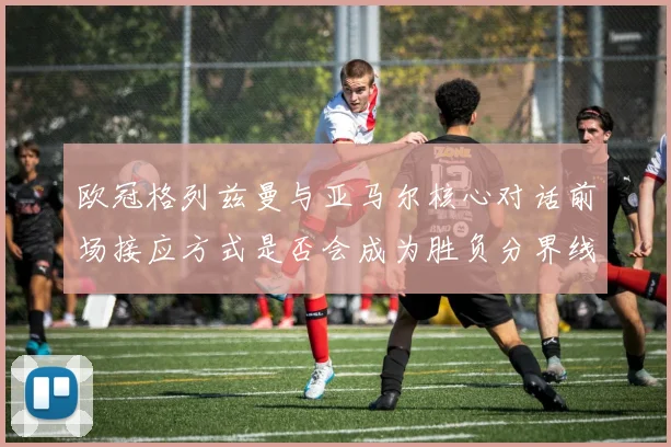 欧冠格列兹曼与亚马尔核心对话前场接应方式是否会成为胜负分界线