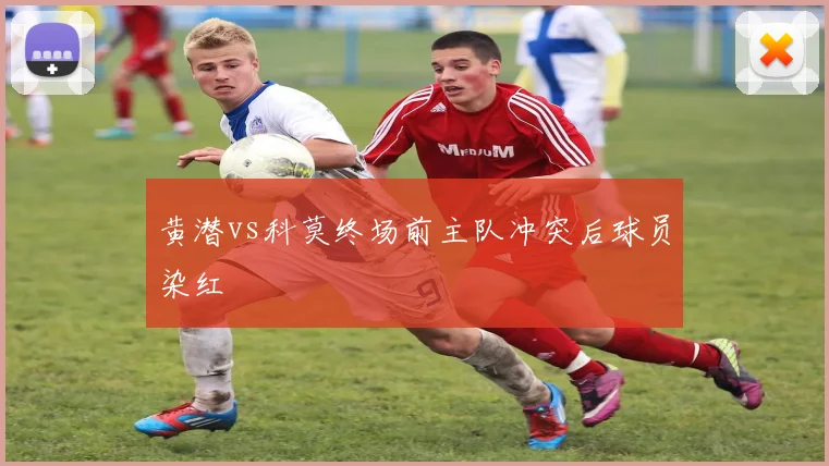 黄潜vs科莫终场前主队冲突后球员染红