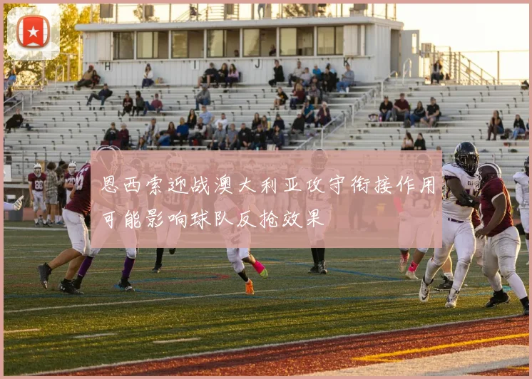 恩西索迎战澳大利亚攻守衔接作用可能影响球队反抢效果