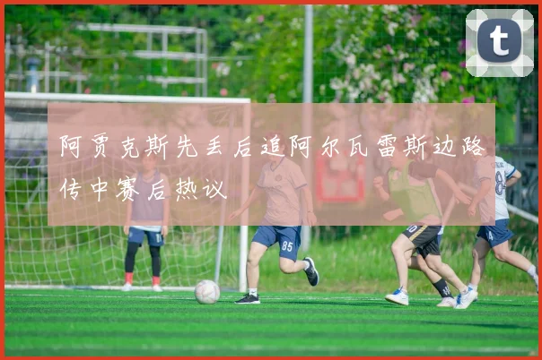 阿贾克斯先丢后追阿尔瓦雷斯边路传中赛后热议