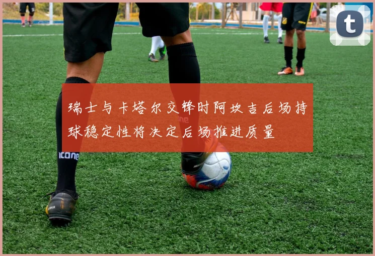 瑞士与卡塔尔交锋时阿坎吉后场持球稳定性将决定后场推进质量