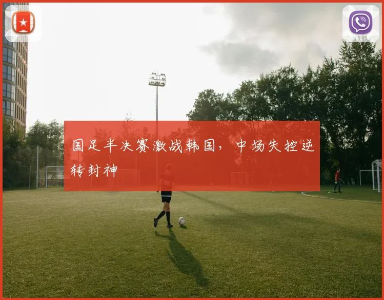 国足半决赛激战韩国，中场失控逆转封神