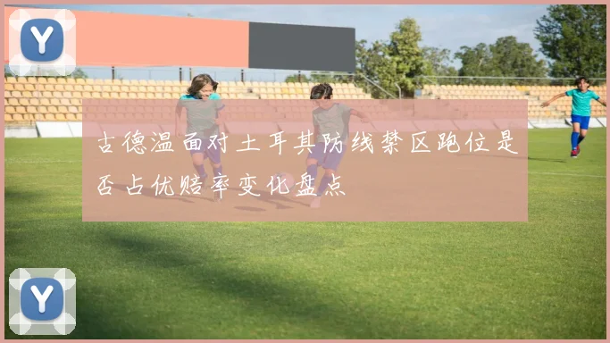 古德温面对土耳其防线禁区跑位是否占优赔率变化盘点