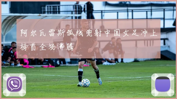 阿尔瓦雷斯弧线兜射中国女足冲上榜首全场沸腾