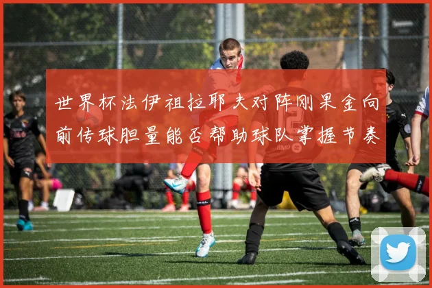 世界杯法伊祖拉耶夫对阵刚果金向前传球胆量能否帮助球队掌握节奏