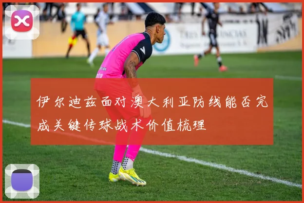 伊尔迪兹面对澳大利亚防线能否完成关键传球战术价值梳理