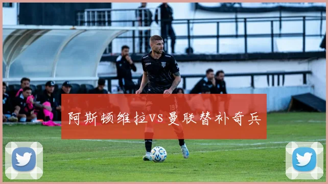 阿斯顿维拉vs曼联替补奇兵